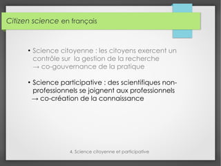 Citizen science en français
4. Science citoyenne et participative
●
Science citoyenne : les citoyens exercent un
contrôle sur la gestion de la recherche
→ co-gouvernance de la pratique
●
Science participative : des scientifiques non-
professionnels se joignent aux professionnels
→ co-création de la connaissance
 