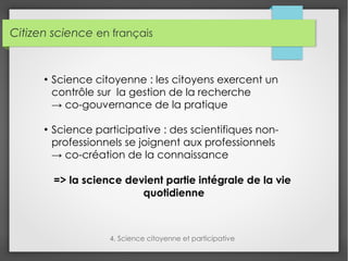 Citizen science en français
4. Science citoyenne et participative
●
Science citoyenne : les citoyens exercent un
contrôle sur la gestion de la recherche
→ co-gouvernance de la pratique
●
Science participative : des scientifiques non-
professionnels se joignent aux professionnels
→ co-création de la connaissance
=> la science devient partie intégrale de la vie
quotidienne
 