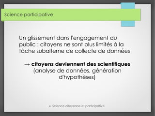 Science participative
4. Science citoyenne et participative
Un glissement dans l'engagement du
public : citoyens ne sont plus limités à la
tâche subalterne de collecte de données
→ citoyens deviennent des scientifiques
(analyse de données, génération
d'hypothèses)
 