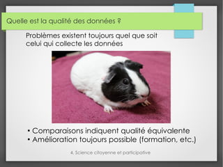 Quelle est la qualité des données ?
4. Science citoyenne et participative
Problèmes existent toujours quel que soit
celui qui collecte les données
●
Comparaisons indiquent qualité équivalente
●
Amélioration toujours possible (formation, etc.)
 