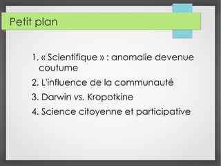 Petit plan
1. « Scientifique » : anomalie devenue
coutume
2. L'influence de la communauté
3. Darwin vs. Kropotkine
4. Science citoyenne et participative
 