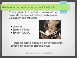 Quelle éthique pour la science participative ?
4. Science citoyenne et participative
Cadre général : à partir du moment où un
projet de recherche implique des humains,
un avis éthique est requis
●
uBiome
●
Essais cliniques
●
Épidémiologie
→ pas de cadre éthique pour encadrer les
projets de science participative
 