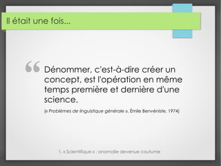 Il était une fois...
Dénommer, c'est-à-dire créer un
concept, est l'opération en même
temps première et dernière d'une
science.
(« Problèmes de linguistique générale », Émile Benvéniste, 1974)
1. « Scientifique » : anomalie devenue coutume
"
 