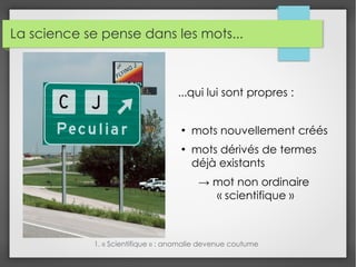 La science se pense dans les mots...
...qui lui sont propres :
●
mots nouvellement créés
●
mots dérivés de termes
déjà existants
→ mot non ordinaire
« scientifique »
1. « Scientifique » : anomalie devenue coutume
 