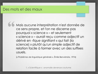 Des mots et des maux
Mais aucune interprétation n'est donnée de
ce sens propre, et l'on ne discerne pas
pourquoi « science » – et seulement
« science » – aurait reçu comme adjectif un
dérivé en -fique signifiant « qui fait (la
science) » plutôt qu'un simple adjectif de
relation facile à former avec un des suffixes
usuels.
(« Problèmes de linguistique générale », Émile Benvéniste, 1974)
1. « Scientifique » : anomalie devenue coutume
"
 