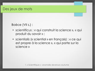 Des jeux de mots
Boèce (VII s.) :
●
scientificus : « qui construit la science », « qui
produit du savoir » ;
●
scientialis (« sciential » en français) : « ce qui
est propre à la science », « qui porte sur la
science »
1. « Scientifique » : anomalie devenue coutume
 
