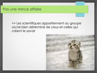Pas une mince affaire
=> Les scientifiques appartiennent au groupe
social bien déterminé de ceux et celles qui
créent le savoir
 