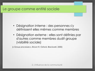 Le groupe comme entité sociale
●
Désignation interne : des personnes s'y
définissent elles mêmes comme membres
●
Désignation externe : elles sont définies par
d'autres comme membres dudit groupe
(visibilité sociale)
(« Group processes », Brown R, Oxford, Blackwell, 2000)
2. L'influence de la communauté
 
