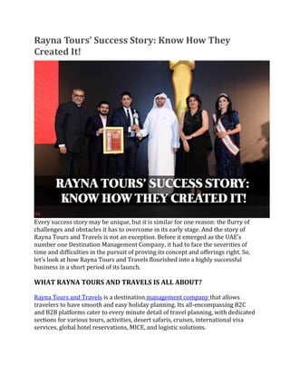 Rayna Tours’ Success Story: Know How They
Created It!
Every success story may be unique, but it is similar for one reason: the flurry of
challenges and obstacles it has to overcome in its early stage. And the story of
Rayna Tours and Travels is not an exception. Before it emerged as the UAE’s
number one Destination Management Company, it had to face the severities of
time and difficulties in the pursuit of proving its concept and offerings right. So,
let’s look at how Rayna Tours and Travels flourished into a highly successful
business in a short period of its launch.
WHAT RAYNA TOURS AND TRAVELS IS ALL ABOUT?
Rayna Tours and Travels is a destination management company that allows
travelers to have smooth and easy holiday planning. Its all-encompassing B2C
and B2B platforms cater to every minute detail of travel planning, with dedicated
sections for various tours, activities, desert safaris, cruises, international visa
services, global hotel reservations, MICE, and logistic solutions.
 