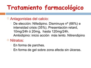 Tratamiento farmacológico
   Antagonistas del calcio:
       De elección: Nifedipino. Disminuye nº (66%) e
        intensidad crisis (35%). Presentación retard,
        10mg/24h ó 20mg, hasta 120mg/24h.
        Amlodipino: inicio acción más lento. Nitrendipino
   Nitratos:
       En forma de parches.
       En forma de gel sobre zona afecta sin úlceras.
 