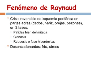 Fenómeno de Raynaud
   Crisis reversible de isquemia periférica en
    partes acras (dedos, nariz, orejas, pezones),
    en 3 fases:
       Palidez bien delimitada
       Cianosis
       Rubeosis o fase hiperémica.
   Desencadenantes: frío, stress
 