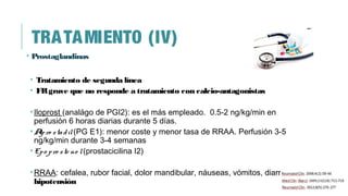 TRATAMIENTO (IV)
• Prostaglandinas
• Tratamiento de segunda línea
• FRgrave que no responde a tratamiento con calcio-antagonistas
•Iloprost (analágo de PGI2): es el más empleado. 0.5-2 ng/kg/min en
perfusión 6 horas diarias durante 5 días.
•Alpro stadil(PG E1): menor coste y menor tasa de RRAA. Perfusión 3-5
ng/kg/min durante 3-4 semanas
•Epo pro ste no l(prostacicilina I2)
•RRAA: cefalea, rubor facial, dolor mandibular, náuseas, vómitos, diarreas e
hipotensión
 