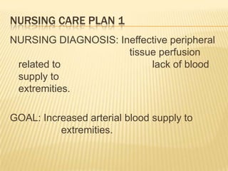 NURSING CARE PLAN 1
NURSING DIAGNOSIS: Ineffective peripheral
                     tissue perfusion
 related to               lack of blood
 supply to
 extremities.

GOAL: Increased arterial blood supply to
          extremities.
 