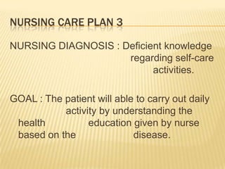 NURSING CARE PLAN 3

NURSING DIAGNOSIS : Deficient knowledge
                     regarding self-care
                           activities.

GOAL : The patient will able to carry out daily
           activity by understanding the
 health          education given by nurse
 based on the               disease.
 