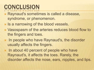 CONCLUSION
 Raynaud's sometimes is called a disease,
  syndrome, or phenomenon.
 Is a narrowing of the blood vessels.

 Vasospasm of the arteries reduces blood flow to
  the fingers and toes.
 In people who have Raynaud's, the disorder
  usually affects the fingers.
 In about 40 percent of people who have
  Raynaud's, it affects the toes. Rarely, the
  disorder affects the nose, ears, nipples, and lips.
 