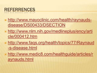REFERRENCES

 http://www.mayoclinic.com/health/raynauds-
  disease/DS00433/DSECTION
 http://www.nlm.nih.gov/medlineplus/ency/arti
  cle/000412.htm
 http://www.faqs.org/health/topics/77/Raynaud
  -s-disease.html
 http://www.medic8.com/healthguide/articles/r
  aynauds.html
 