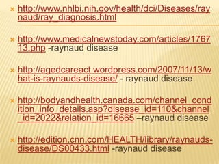    http://www.nhlbi.nih.gov/health/dci/Diseases/ray
    naud/ray_diagnosis.html

   http://www.medicalnewstoday.com/articles/1767
    13.php -raynaud disease

   http://agedcareact.wordpress.com/2007/11/13/w
    hat-is-raynauds-disease/ - raynaud disease

   http://bodyandhealth.canada.com/channel_cond
    ition_info_details.asp?disease_id=110&channel
    _id=2022&relation_id=16665 –raynaud disease

   http://edition.cnn.com/HEALTH/library/raynauds-
    disease/DS00433.html -raynaud disease
 