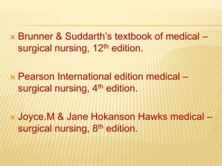    Brunner & Suddarth’s textbook of medical –
    surgical nursing, 12th edition.

   Pearson International edition medical –
    surgical nursing, 4th edition.

   Joyce.M & Jane Hokanson Hawks medical –
    surgical nursing, 8th edition.
 