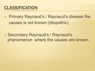 CLASSIFICATION
   Primary Raynaud’s / Raynaud’s disease the
    causes is not known.(idiopathic)

   Secondary Raynaud’s / Raynaud’s
    phenomenon where the causes are known.
 