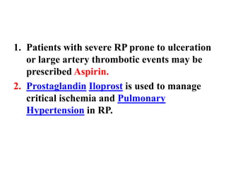 1. Patients with severe RP prone to ulceration
or large artery thrombotic events may be
prescribed Aspirin.
2. Prostaglandin Iloprost is used to manage
critical ischemia and Pulmonary
Hypertension in RP.
 