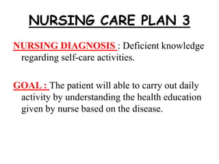 NURSING CARE PLAN 3
NURSING DIAGNOSIS : Deficient knowledge
regarding self-care activities.
GOAL : The patient will able to carry out daily
activity by understanding the health education
given by nurse based on the disease.
 