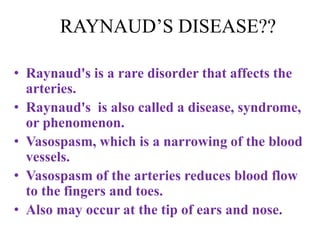 RAYNAUD’S DISEASE??
• Raynaud's is a rare disorder that affects the
arteries.
• Raynaud's is also called a disease, syndrome,
or phenomenon.
• Vasospasm, which is a narrowing of the blood
vessels.
• Vasospasm of the arteries reduces blood flow
to the fingers and toes.
• Also may occur at the tip of ears and nose.
 