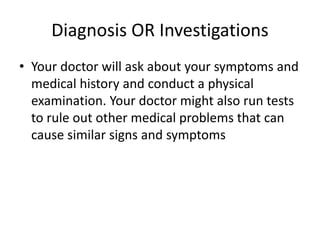 Diagnosis OR Investigations
• Your doctor will ask about your symptoms and
medical history and conduct a physical
examination. Your doctor might also run tests
to rule out other medical problems that can
cause similar signs and symptoms
 