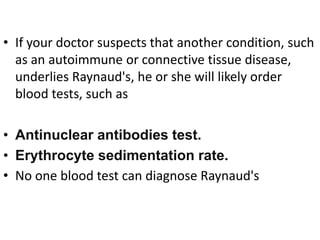 • If your doctor suspects that another condition, such
as an autoimmune or connective tissue disease,
underlies Raynaud's, he or she will likely order
blood tests, such as
• Antinuclear antibodies test.
• Erythrocyte sedimentation rate.
• No one blood test can diagnose Raynaud's
 