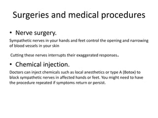 Surgeries and medical procedures
• Nerve surgery.
Sympathetic nerves in your hands and feet control the opening and narrowing
of blood vessels in your skin
Cutting these nerves interrupts their exaggerated responses.
• Chemical injection.
Doctors can inject chemicals such as local anesthetics or type A (Botox) to
block sympathetic nerves in affected hands or feet. You might need to have
the procedure repeated if symptoms return or persist.
 