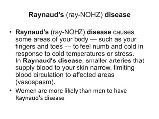 Raynaud's (ray-NOHZ) disease
• Raynaud's (ray-NOHZ) disease causes
some areas of your body — such as your
fingers and toes — to feel numb and cold in
response to cold temperatures or stress.
In Raynaud's disease, smaller arteries that
supply blood to your skin narrow, limiting
blood circulation to affected areas
(vasospasm).
• Women are more likely than men to have
Raynaud's disease
 