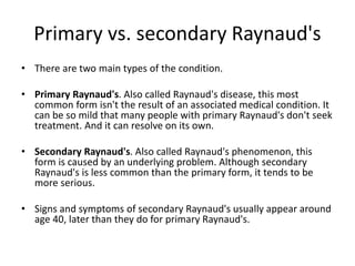 Primary vs. secondary Raynaud's
• There are two main types of the condition.
• Primary Raynaud's. Also called Raynaud's disease, this most
common form isn't the result of an associated medical condition. It
can be so mild that many people with primary Raynaud's don't seek
treatment. And it can resolve on its own.
• Secondary Raynaud's. Also called Raynaud's phenomenon, this
form is caused by an underlying problem. Although secondary
Raynaud's is less common than the primary form, it tends to be
more serious.
• Signs and symptoms of secondary Raynaud's usually appear around
age 40, later than they do for primary Raynaud's.
 