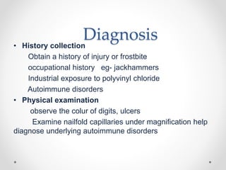 Diagnosis• History collection
Obtain a history of injury or frostbite
occupational history eg- jackhammers
Industrial exposure to polyvinyl chloride
Autoimmune disorders
• Physical examination
observe the colur of digits, ulcers
Examine nailfold capillaries under magnification help
diagnose underlying autoimmune disorders
 