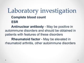 Laboratory investigation
Complete blood count
ESR
Antinuclear antibody - May be positive in
autoimmune disorders and should be obtained in
patients with features of these disorders
Rheumatoid factor - May be elevated in
rheumatoid arthritis, other autoimmune disorders
 