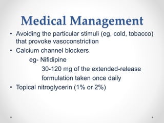 Medical Management
• Avoiding the particular stimuli (eg, cold, tobacco)
that provoke vasoconstriction
• Calcium channel blockers
eg- Nifidipine
30-120 mg of the extended-release
formulation taken once daily
• Topical nitroglycerin (1% or 2%)
 