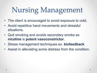 Nursing Management
• The client is encouraged to avoid exposure to cold.
• Avoid repetitive hand movements and stressful
situations.
• Quit smoking and avoids secondary smoke as
nicotine is potent vasoconstrictor.
• Stress management techniques ex. biofeedback
• Assist in alleviating some distress from the condition.
 