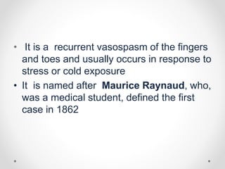 • It is a recurrent vasospasm of the fingers
and toes and usually occurs in response to
stress or cold exposure
• It is named after Maurice Raynaud, who,
was a medical student, defined the first
case in 1862
 