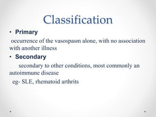 Classification
• Primary
occurrence of the vasospasm alone, with no association
with another illness
• Secondary
secondary to other conditions, most commonly an
autoimmune disease
eg- SLE, rhematoid arthrits
 