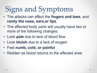 Signs and Symptoms
• The attacks can affect the fingers and toes, and
rarely the nose, ears,or lips.
• The affected body parts will usually have two or
more of the following changes:
• Look pale due to lack of blood flow
• Look bluish due to a lack of oxygen
• Feel numb, cold, or painful
• Redden as blood returns to the affected area
 