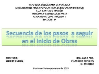 REPUBLICA BOLIVARIANA DE VENEZULA
MINISTERIO DEL PODER POPULAR PARA LA EDUCACION SUPERIOR
I.U.P SANTIAGO MARIÑO
PORLAMAR- EDO NUEVA ESPARTA
ASIGNATURA: CONSTRUCCION I
SECCION : 3ª
PROFESOR:
ZHEDILY GUEDEZ
REALIZADO POR:
VELASQUES RAYNELYS
CI: 24109182
Secuencia de los pasos a seguir
en el Inicio de Obras
Porlamar 5 de septiembre de 2015
 