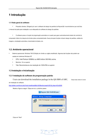 Raynen QiLi KnitCAD 2018 Instruções
9
1 Introdução
1 Introdução
1.1 Visão geral do software
1.1 Visão geral do software
• Prezados clientes, Obrigado por usar o software de design de padrões da RaynenQili. recomendamos que você leia
o manual de ajuda para instalação e uso adequados do software de design de padrões.
• O software possui a função de programação automática e é usado para gerar automaticamente dados de controle do
computador inferior da máquina de tricotar plana computadorizada. Suas principais funções incluem design de padrões, análise de
imagens, compilação automática, transmissão de dados, etc.
1.2. Ambiente operacional
1.2. Ambiente operacional
• Sistema operacional: Windows 7/8/10 Edição em chinês ou inglês simplificado. Algumas das funções não podem ser
usadas em sistemas Windows XP
• CPU: Intel Pentium 500MHz ou AMD Anthon 500 MHz acima.
• Memória: 1G ou superior
• Tela: Recomenda-se uma resolução de 1024x768 ou superior
1.3 Instalação e Inicialização
1.3 Instalação e Inicialização
1.3.1 Instalação do software de programação padrão
1.3.1 Instalação do software de programação padrão
Clique duas vezes no ícone
de instalação do software:
http://qiliabc.com/forum.php?mod=viewthread&tid=363&extra=page%3D1&_dsign=401e5006
Mostre a figura a seguir. Clique em ok, o próximo passo:
Clique em "Next":
 