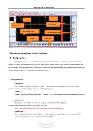 Raynen QiLi KnitCAD 2018 Instruções
14
1.4 Introdução dos principais módulos funcionais
1.4 Introdução dos principais módulos funcionais
1.4.1 Design gráfico
1.4.1 Design gráfico
• Selecione o menu suspenso, a barra de ferramentas e o ícone da caixa de ferramentas e, em seguida, o padrão pode ser facilmente
projetado. Os principais elementos gráficos incluem ponto, linha, retângulo, elipse, diamante, polígono, etc. As principais funções incluem alteração de
cor, cópia de matriz, cópia linear, cópia múltipla, cópia de imagem em espelho, etc. Operações como cópia de áreas circuladas, preenchimento de cores
, rotação, expansão, exclusão, corte e colagem podem ser realizados facilmente.
1.4.2 Tipos de arquivo
1.4.2 Tipos de arquivo
(1) Arquivo KNI
(1) Arquivo KNI
• Este é o arquivo de padrão do Raynen-Qili KnitCAD e é gerado automaticamente após ser salvo. Pode ser aberto
diretamente com um clique duplo. Aplique na camisola de tricô máquina plana.
2) 001 Arquivo
2) 001 Arquivo
• Este é o arquivo da máquina aprimorada. O arquivo “* .001” obtido pela compilação do Raynen-Qili KnitCAD.
(3) Arquivo KNS
(3) Arquivo KNS
• Este é o arquivo de padrões do “sistema de design de calçados Raynen Qili” e é gerado
automaticamente após ser salvo. Aplique no design de tricô vamp.
• Nota: O “sistema de design de calçados Raynen Qili” precisa ser trava de criptografia para abrir.
4) Arquivo RNS
4) Arquivo RNS
• Este é o arquivo da máquina de sapatos. O arquivo “* .RNS” obtido pela compilação “Raynen Qili shoe design system”. E
o sistema de controle da máquina precisa suportar o arquivo "* .RNS".
Cardápio
Barra de ferramentas
Janela de desenho principal
Linhas de função
Paleta Barra de status
Caixa de ferramentas de desenho
Barra de navegação
 
