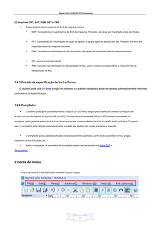Raynen QiLi KnitCAD 2018 Instruções
15
(5) Arquivos CNT, PAT, PRM, SET e YAR
(5) Arquivos CNT, PAT, PRM, SET e YAR
• Esses arquivos são os arquivos de tricô da máquina comum.
• CNT: Consistindo em parâmetros de tricô da máquina. Portanto, ele deve ser importado antes de tricotar.
• PAT: Consistindo em informações de ação da agulha, a agulha agirá de acordo com ela. Portanto, ele deve ser
importado antes da máquina funcionar.
• PRM: Consistindo em informações do ciclo de padrões, elas devem ser importadas antes da máquina funcionar.
• SET: arquivo de expansão padrão.
• ANO: Consiste nas informações do transportador de fios, como o número correspondente e a faixa de tricô do
transportador de fios.
1.4.3 Entrada de especificação de tricô e Forma
1.4.3 Entrada de especificação de tricô e Forma
O usuário pode usar o Forma função no software, e o padrão necessário pode ser gerado automaticamente inserindo
O usuário pode usar o Forma função no software, e o padrão necessário pode ser gerado automaticamente inserindo
O usuário pode usar o Forma função no software, e o padrão necessário pode ser gerado automaticamente inserindo
parâmetros da especificação.
1.4.4 Compilador
1.4.4 Compilador
• O sistema pode gerar automaticamente o arquivo 001 (ou RNS) exigido pelo sistema de controle da máquina de
acordo com as informações do arquivo KNI (ou KNS). No caso de as informações KNI (ou KNS) estarem incompletas ou
ambíguas, serão gerados avisos de erro e os números e causas correspondentes da linha do padrão serão indicados. Enquanto
isso, o compilador pode detectar automaticamente a colisão das agulhas das camas dianteiras e traseiras.
• O compilador possui poderosas funções de processamento automático, como chute automático de fios, pregas,
tratamento de fios flutuantes, etc.
• Após a compilação, os resultados da compilação podem ser visualizados via Editor PAT e
Após a compilação, os resultados da compilação podem ser visualizados via Editor PAT e
Após a compilação, os resultados da compilação podem ser visualizados via Editor PAT e
De-compilador .
De-compilador .
2 Barra de menu
2 Barra de menu
A barra de menus é a área selecionada vermelha na figura a seguir:
 