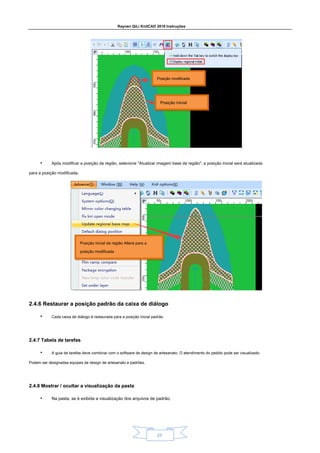 Raynen QiLi KnitCAD 2018 Instruções
23
• Após modificar a posição da região, selecione "Atualizar imagem base da região", a posição inicial será atualizada
para a posição modificada.
2.4.6 Restaurar a posição padrão da caixa de diálogo
2.4.6 Restaurar a posição padrão da caixa de diálogo
• Cada caixa de diálogo é restaurada para a posição inicial padrão.
2.4.7 Tabela de tarefas
2.4.7 Tabela de tarefas
• A guia de tarefas deve combinar com o software de design de artesanato. O atendimento do pedido pode ser visualizado.
Podem ser designadas equipes de design de artesanato e padrões.
2.4.8 Mostrar / ocultar a visualização da pasta
2.4.8 Mostrar / ocultar a visualização da pasta
• Na pasta, se é exibida a visualização dos arquivos de padrão.
Posição modificada
Posição inicial
Posição inicial da região Altera para a
posição modificada
 