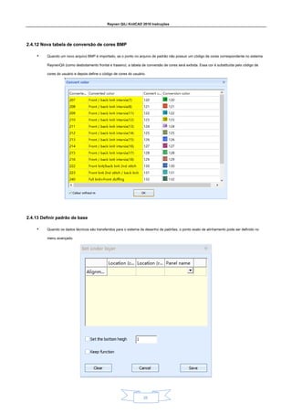 Raynen QiLi KnitCAD 2018 Instruções
25
2.4.12 Nova tabela de conversão de cores BMP
2.4.12 Nova tabela de conversão de cores BMP
• Quando um novo arquivo BMP é importado, se o ponto no arquivo de padrão não possuir um código de cores correspondente no sistema
RaynenQili (como desbotamento frontal e traseiro), a tabela de conversão de cores será exibida. Essa cor é substituída pelo código de
cores do usuário e depois define o código de cores do usuário.
2.4.13 Definir padrão de base
2.4.13 Definir padrão de base
• Quando os dados técnicos são transferidos para o sistema de desenho de padrões, o ponto exato de alinhamento pode ser definido no
menu avançado.
 