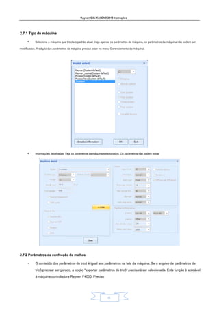 Raynen QiLi KnitCAD 2018 Instruções
28.
2.7.1 Tipo de máquina
2.7.1 Tipo de máquina
• Selecione a máquina que tricota o padrão atual. Veja apenas os parâmetros da máquina, os parâmetros da máquina não podem ser
modificados. A edição dos parâmetros da máquina precisa estar no menu Gerenciamento da máquina.
• Informações detalhadas: Veja os parâmetros da máquina selecionados. Os parâmetros não podem editar
2.7.2 Parâmetros de confecção de malhas
2.7.2 Parâmetros de confecção de malhas
• O conteúdo dos parâmetros de tricô é igual aos parâmetros na tela da máquina. Se o arquivo de parâmetros de
tricô precisar ser gerado, a opção "exportar parâmetros de tricô" precisará ser selecionada. Esta função é aplicável
à máquina controladora Raynen F4000. Preciso
 