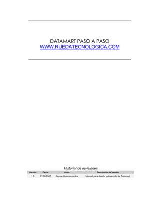 DATAMART PASO A PASO
WWW.RUEDATECNOLOGICA.COM
Historial de revisiones
Versión Fecha Autor: Descripción del cambio
1.0 31/08/2007 Rayner Huamantumba. Manual para diseño y desarrollo de Datamart
 