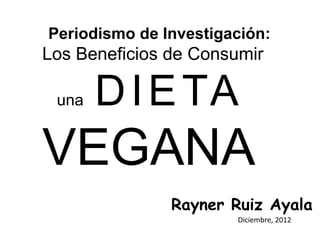 Periodismo de Investigación:
Los Beneficios de Consumir

 una   D I E TA
VEGANA
               Rayner Ruiz Ayala
                       Diciembre, 2012
 