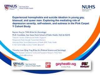 Experienced homophobia and suicide ideation in young gay,
bisexual, and queer men: Exploring the mediating role of
depression severity, self-esteem, and outness in the Pink Carpet
Y Cohort Study
Rayner Kay Jin TAN B.Soc.Sci (Sociology)
Ph.D. Candidate, Saw Swee Hock School of Public Health, NUS & NUHS
Treasurer, Society of Behavioural Health, Singapore
Perspectives Panel, Sexually Transmitted Infections
Associate Editor, Social Determinants of Health, BMC Public Health
E-mail: rayner.tan@u.nus.edu | Twitter: @raynerT
Timothy Low Qing Ying B.Soc.Sci (Political Science and Sociology)
Research Assistant, Centre for Family and Population Research, FASS, NUS
E-mail: timothylow@nus.edu.sg
 