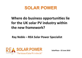 SOLAR POWER

Where	
  do	
  business	
  opportuni/es	
  lie	
  
for	
  the	
  UK	
  solar	
  PV	
  industry	
  within	
  
the	
  new	
  framework?	
  

Ray	
  Noble	
  –	
  REA	
  Solar	
  Power	
  Specialist	
  



                                              SolarPlaza	
  –	
  22	
  June	
  2010	
  
 