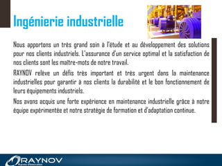 Ingénierie industrielle
Nous apportons un très grand soin à l'étude et au développement des solutions
pour nos clients industriels. L'assurance d'un service optimal et la satisfaction de
nos clients sont les maître-mots de notre travail.
RAYNOV relève un défis très important et très urgent dans la maintenance
industrielles pour garantir à nos clients la durabilité et le bon fonctionnement de
leurs équipements industriels.
Nos avons acquis une forte expérience en maintenance industrielle grâce à notre
équipe expérimentée et notre stratégie de formation et d’adaptation continue.
 